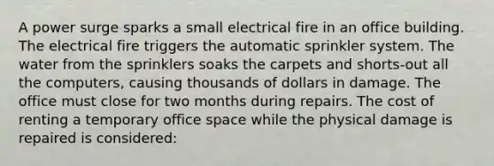 A power surge sparks a small electrical fire in an office building. The electrical fire triggers the automatic sprinkler system. The water from the sprinklers soaks the carpets and shorts-out all the computers, causing thousands of dollars in damage. The office must close for two months during repairs. The cost of renting a temporary office space while the physical damage is repaired is considered: