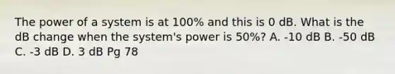 The power of a system is at 100% and this is 0 dB. What is the dB change when the system's power is 50%? A. -10 dB B. -50 dB C. -3 dB D. 3 dB Pg 78