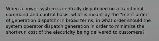 When a power system is centrally dispatched on a traditional command-and-control basis, what is meant by the "merit order" of generation dispatch? In broad terms, in what order should the system operator dispatch generation in order to minimize the short-run cost of the electricity being delivered to customers?