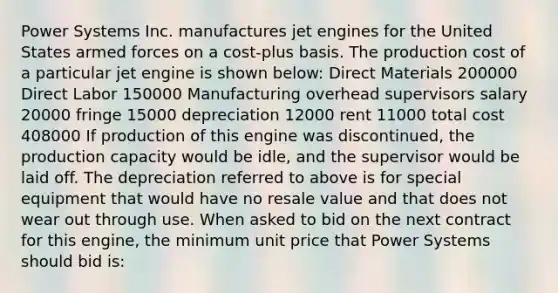 Power Systems Inc. manufactures jet engines for the United States armed forces on a cost-plus basis. The production cost of a particular jet engine is shown below: Direct Materials 200000 Direct Labor 150000 Manufacturing overhead supervisors salary 20000 fringe 15000 depreciation 12000 rent 11000 total cost 408000 If production of this engine was discontinued, the production capacity would be idle, and the supervisor would be laid off. The depreciation referred to above is for special equipment that would have no resale value and that does not wear out through use. When asked to bid on the next contract for this engine, the minimum unit price that Power Systems should bid is: