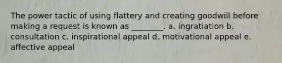 The power tactic of using flattery and creating goodwill before making a request is known as ________. a. ingratiation b. consultation c. inspirational appeal d. motivational appeal e. affective appeal