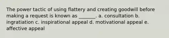 The power tactic of using flattery and creating goodwill before making a request is known as _______. a. consultation b. ingratiation c. inspirational appeal d. motivational appeal e. affective appeal