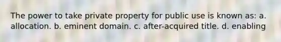 The power to take private property for public use is known as: a. allocation. b. eminent domain. c. after-acquired title. d. enabling