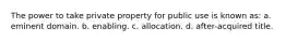 The power to take private property for public use is known as: a. eminent domain. b. enabling. c. allocation. d. after-acquired title.