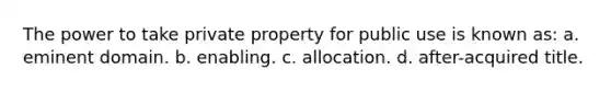 The power to take private property for public use is known as: a. eminent domain. b. enabling. c. allocation. d. after-acquired title.