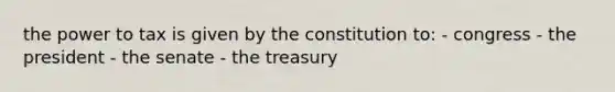 the power to tax is given by the constitution to: - congress - the president - the senate - the treasury