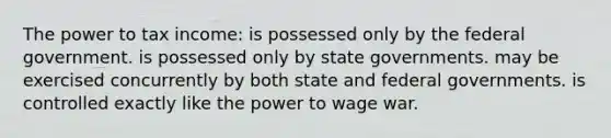 The power to tax income: ​is possessed only by the federal government. ​is possessed only by state governments. ​may be exercised concurrently by both state and federal governments. ​is controlled exactly like the power to wage war.