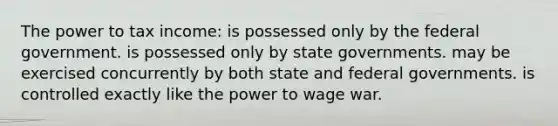 ​The power to tax income: ​is possessed only by the federal government. ​is possessed only by state governments. ​may be exercised concurrently by both state and federal governments. ​is controlled exactly like the power to wage war.