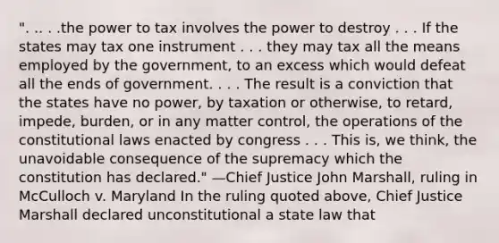 ". .. . .the power to tax involves the power to destroy . . . If the states may tax one instrument . . . they may tax all the means employed by the government, to an excess which would defeat all the ends of government. . . . The result is a conviction that the states have no power, by taxation or otherwise, to retard, impede, burden, or in any matter control, the operations of the constitutional laws enacted by congress . . . This is, we think, the unavoidable consequence of the supremacy which the constitution has declared." —Chief Justice John Marshall, ruling in McCulloch v. Maryland In the ruling quoted above, Chief Justice Marshall declared unconstitutional a state law that