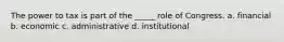 The power to tax is part of the _____ role of Congress. a. financial b. economic c. administrative d. institutional