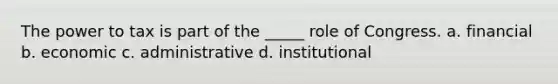 The power to tax is part of the _____ role of Congress. a. financial b. economic c. administrative d. institutional