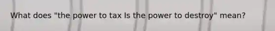 What does "the power to tax Is the power to destroy" mean?