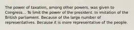 The power of taxation, among other powers, was given to Congress... To limit the power of the president. In imitation of the British parliament. Because of the large number of representatives. Because it is more representative of the people.