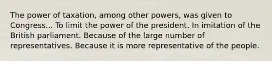 The power of taxation, among other powers, was given to Congress... To limit the power of the president. In imitation of the British parliament. Because of the large number of representatives. Because it is more representative of the people.