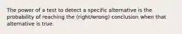 The power of a test to detect a specific alternative is the probability of reaching the (right/wrong) conclusion when that alternative is true.