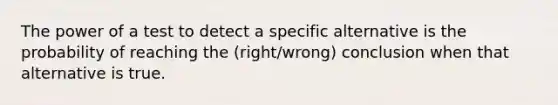 The power of a test to detect a specific alternative is the probability of reaching the (right/wrong) conclusion when that alternative is true.