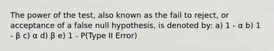 The power of the test, also known as the fail to reject, or acceptance of a false null hypothesis, is denoted by: a) 1 - α b) 1 - β c) α d) β e) 1 - P(Type II Error)