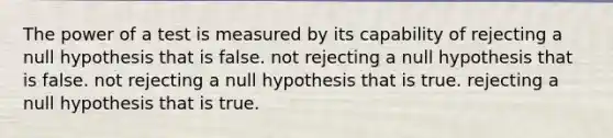 The power of a test is measured by its capability of rejecting a null hypothesis that is false. not rejecting a null hypothesis that is false. not rejecting a null hypothesis that is true. rejecting a null hypothesis that is true.