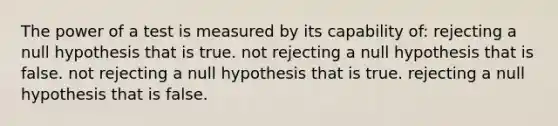 The power of a test is measured by its capability of: rejecting a null hypothesis that is true. not rejecting a null hypothesis that is false. not rejecting a null hypothesis that is true. rejecting a null hypothesis that is false.