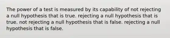 The power of a test is measured by its capability of not rejecting a null hypothesis that is true. rejecting a null hypothesis that is true. not rejecting a null hypothesis that is false. rejecting a null hypothesis that is false.