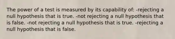 The power of a test is measured by its capability of: -rejecting a null hypothesis that is true. -not rejecting a null hypothesis that is false. -not rejecting a null hypothesis that is true. -rejecting a null hypothesis that is false.