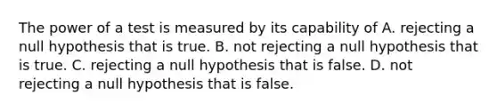 The power of a test is measured by its capability of A. rejecting a null hypothesis that is true. B. not rejecting a null hypothesis that is true. C. rejecting a null hypothesis that is false. D. not rejecting a null hypothesis that is false.