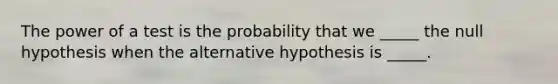 The power of a test is the probability that we _____ the null hypothesis when the alternative hypothesis is _____.