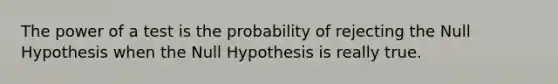 The power of a test is the probability of rejecting the Null Hypothesis when the Null Hypothesis is really true.