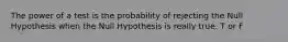 The power of a test is the probability of rejecting the Null Hypothesis when the Null Hypothesis is really true. T or F