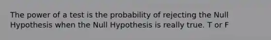 The power of a test is the probability of rejecting the Null Hypothesis when the Null Hypothesis is really true. T or F