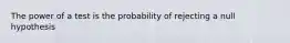 The power of a test is the probability of rejecting a null hypothesis