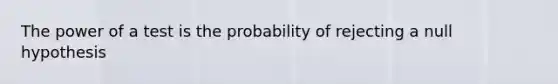 The power of a test is the probability of rejecting a null hypothesis