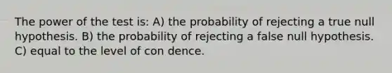 The power of the test is: A) the probability of rejecting a true null hypothesis. B) the probability of rejecting a false null hypothesis. C) equal to the level of con dence.