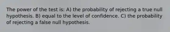 The power of the test is: A) the probability of rejecting a true null hypothesis. B) equal to the level of confidence. C) the probability of rejecting a false null hypothesis.