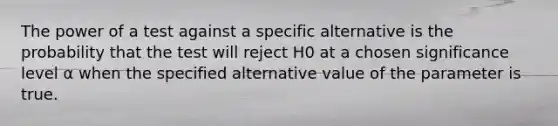 The power of a test against a specific alternative is the probability that the test will reject H0 at a chosen significance level α when the specified alternative value of the parameter is true.