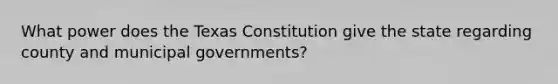 What power does the Texas Constitution give the state regarding county and municipal governments?