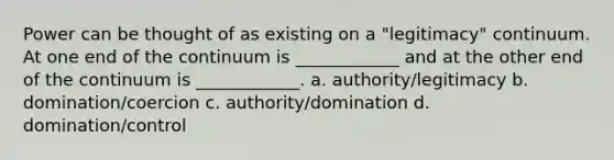 Power can be thought of as existing on a "legitimacy" continuum. At one end of the continuum is ____________ and at the other end of the continuum is ____________. a. authority/legitimacy b. domination/coercion c. authority/domination d. domination/control