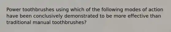 Power toothbrushes using which of the following modes of action have been conclusively demonstrated to be more effective than traditional manual toothbrushes?