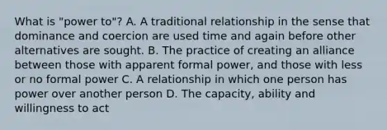 What is "power to"? A. A traditional relationship in the sense that dominance and coercion are used time and again before other alternatives are sought. B. The practice of creating an alliance between those with apparent formal power, and those with less or no formal power C. A relationship in which one person has power over another person D. The capacity, ability and willingness to act