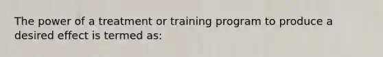 The power of a treatment or training program to produce a desired effect is termed as: