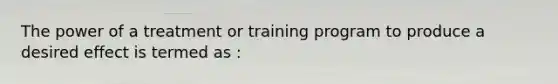 The power of a treatment or training program to produce a desired effect is termed as :