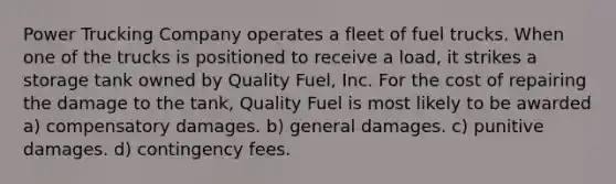 Power Trucking Company operates a fleet of fuel trucks. When one of the trucks is positioned to receive a load, it strikes a storage tank owned by Quality Fuel, Inc. For the cost of repairing the damage to the tank, Quality Fuel is most likely to be awarded​ a) compensatory damages. b) general damages. c) punitive damages. d) contingency fees.