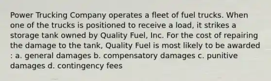 Power Trucking Company operates a fleet of fuel trucks. When one of the trucks is positioned to receive a load, it strikes a storage tank owned by Quality Fuel, Inc. For the cost of repairing the damage to the tank, Quality Fuel is most likely to be awarded​: a. general damages b. compensatory damages c. punitive damages d. contingency fees