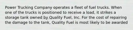 Power Trucking Company operates a fleet of fuel trucks. When one of the trucks is positioned to receive a load, it strikes a storage tank owned by Quality Fuel, Inc. For the cost of repairing the damage to the tank, Quality Fuel is most likely to be awarded