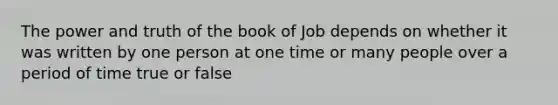 The power and truth of the book of Job depends on whether it was written by one person at one time or many people over a period of time true or false