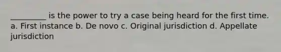 _________ is the power to try a case being heard for the first time. a. First instance b. De novo c. Original jurisdiction d. Appellate jurisdiction