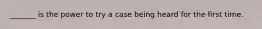 _______ is the power to try a case being heard for the first time.