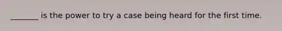 _______ is the power to try a case being heard for the first time.