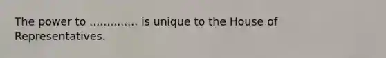 The power to .............. is unique to the House of Representatives.