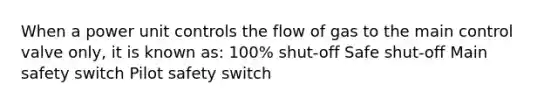 When a power unit controls the flow of gas to the main control valve only, it is known as: 100% shut-off Safe shut-off Main safety switch Pilot safety switch